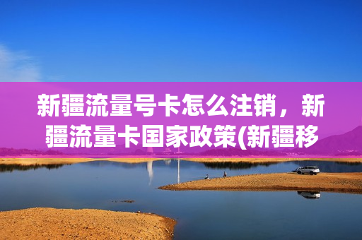 新疆流量号卡怎么注销，新疆流量卡国家政策(新疆移动流量卡套餐介绍)