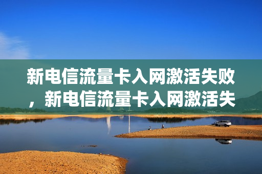 新电信流量卡入网激活失败，新电信流量卡入网激活失败怎么办(电信流量卡激活了为什么用不了)