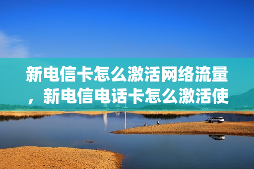 新电信卡怎么激活网络流量，新电信电话卡怎么激活使用(新的电信卡怎么激活使用)