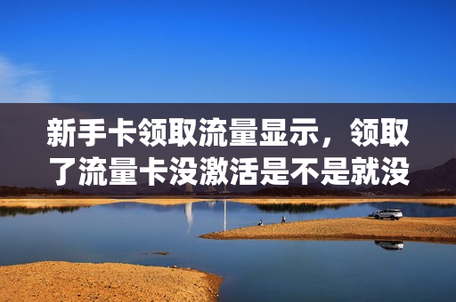 新手卡领取流量显示，领取了流量卡没激活是不是就没事了(流量卡激活没有用会扣费吗)