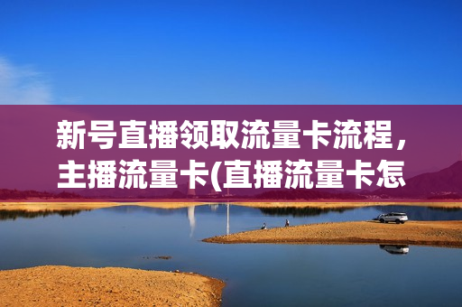 新号直播领取流量卡流程，主播流量卡(直播流量卡怎么办理)