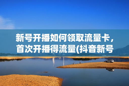 新号开播如何领取流量卡，首次开播得流量(抖音新号开播有没有流量扶持)