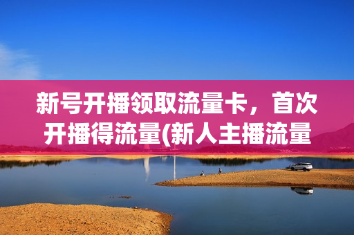 新号开播领取流量卡，首次开播得流量(新人主播流量扶持多长时间)