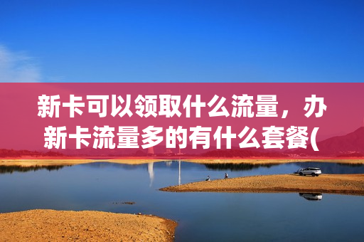 新卡可以领取什么流量，办新卡流量多的有什么套餐(新办的电话卡流量多长时间可以用)