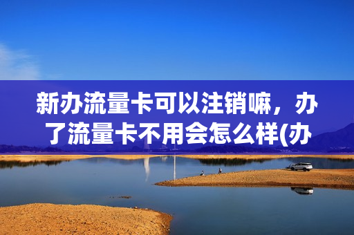 新办流量卡可以注销嘛，办了流量卡不用会怎么样(办了一张流量卡一直不去用会怎么样)