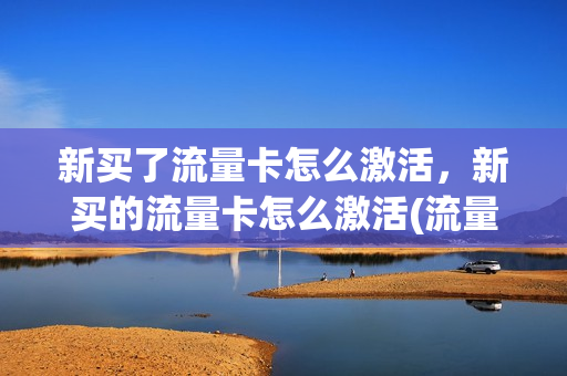新买了流量卡怎么激活，新买的流量卡怎么激活(流量卡买回来之后用不用激活)
