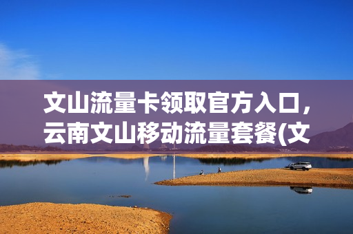 文山流量卡领取官方入口，云南文山移动流量套餐(文山移动卡有什么套餐)
