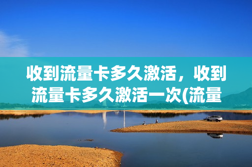 收到流量卡多久激活，收到流量卡多久激活一次(流量卡激活后可以退货吗)