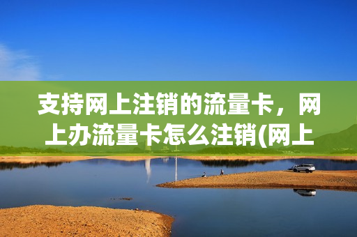 支持网上注销的流量卡，网上办流量卡怎么注销(网上的流量卡如何注销)