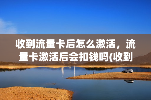 收到流量卡后怎么激活，流量卡激活后会扣钱吗(收到流量卡后怎么激活,流量卡激活后会扣钱吗是真的吗)