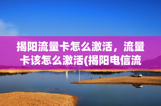 揭阳流量卡怎么激活，流量卡该怎么激活(揭阳电信流量卡)