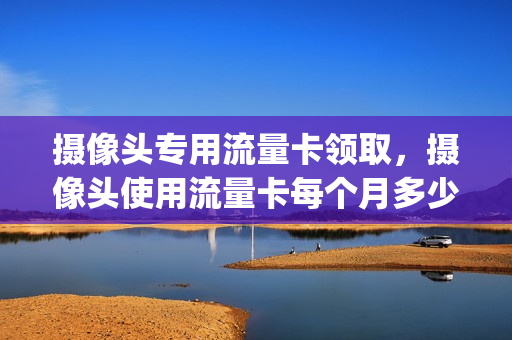 摄像头专用流量卡领取，摄像头使用流量卡每个月多少流量(摄像头里的流量卡能往手机里安吗)