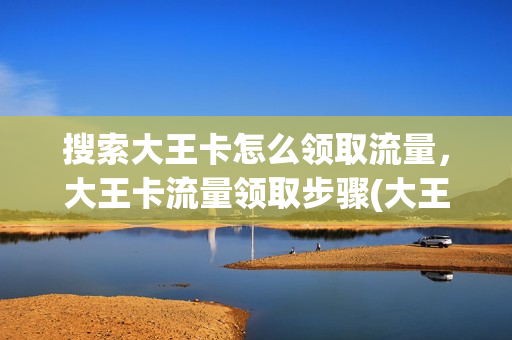 搜索大王卡怎么领取流量，大王卡流量领取步骤(大王卡搜百度免流量吗)