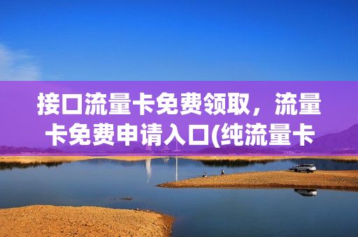 接口流量卡免费领取，流量卡免费申请入口(纯流量卡免费领取入口10)