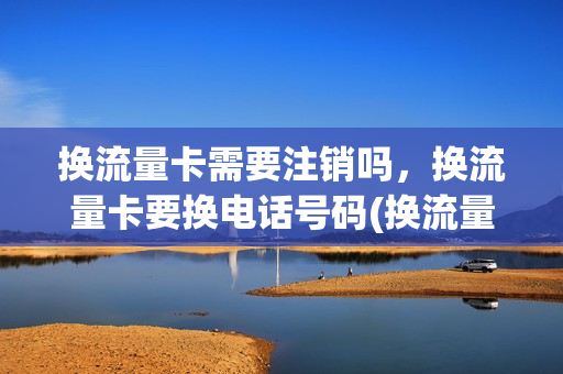 换流量卡需要注销吗，换流量卡要换电话号码(换流量卡需要注销吗,换流量卡要换电话号码吗)