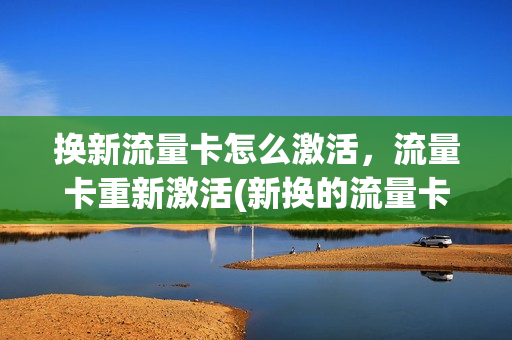 换新流量卡怎么激活，流量卡重新激活(新换的流量卡怎么才能激活卡充值)