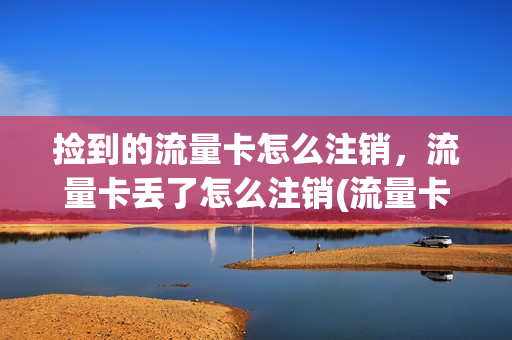 捡到的流量卡怎么注销，流量卡丢了怎么注销(流量卡掉了怎么注销)