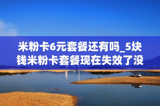 米粉卡6元套餐还有吗_5块钱米粉卡套餐现在失效了没
