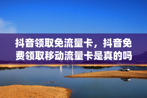 抖音领取免流量卡，抖音免费领取移动流量卡是真的吗(抖音上免费领的移动卡)