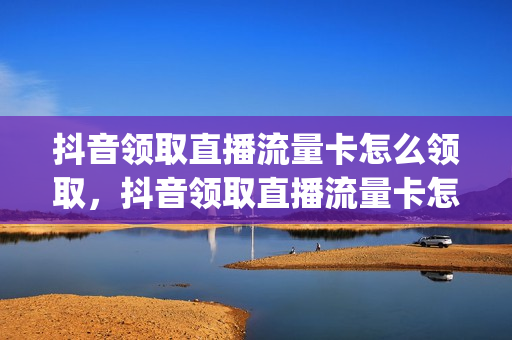 抖音领取直播流量卡怎么领取，抖音领取直播流量卡怎么领取的(抖音直播流量卡怎么获得)