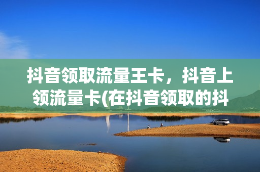 抖音领取流量王卡，抖音上领流量卡(在抖音领取的抖音流量卡)