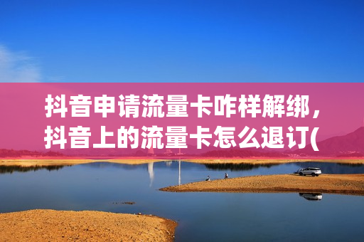 抖音申请流量卡咋样解绑，抖音上的流量卡怎么退订(抖音申请的流量卡怎么注销)