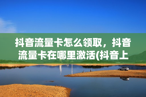 抖音流量卡怎么领取，抖音流量卡在哪里激活(抖音上的流量卡怎么激活)