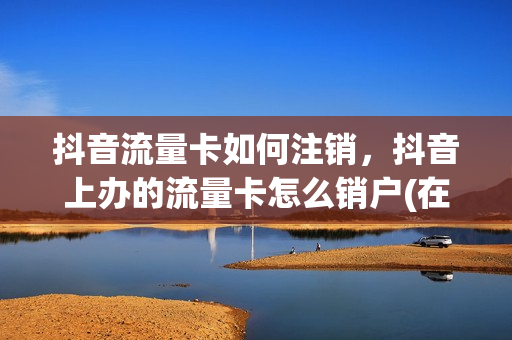 抖音流量卡如何注销，抖音上办的流量卡怎么销户(在抖音上申请的移动流量卡怎么取消)