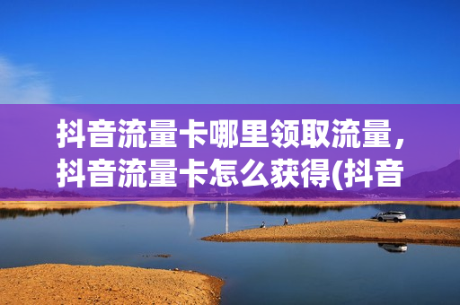 抖音流量卡哪里领取流量，抖音流量卡怎么获得(抖音流量卡在哪里办)