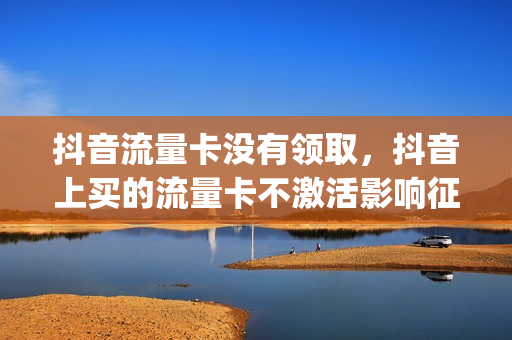 抖音流量卡没有领取，抖音上买的流量卡不激活影响征信吗(抖音流量卡不用会产生费用吗)