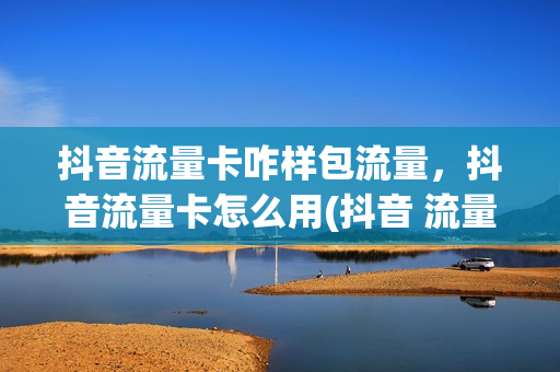 抖音流量卡咋样包流量，抖音流量卡怎么用(抖音 流量 卡)