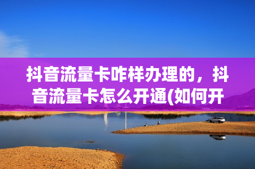 抖音流量卡咋样办理的，抖音流量卡怎么开通(如何开通抖音流量卡)
