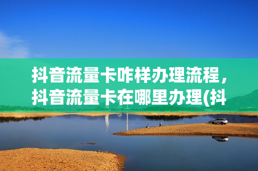 抖音流量卡咋样办理流程，抖音流量卡在哪里办理(抖音办的流量卡在哪里开通)