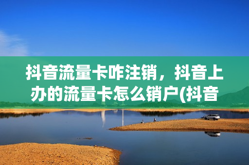 抖音流量卡咋注销，抖音上办的流量卡怎么销户(抖音上的流量卡怎么退订)