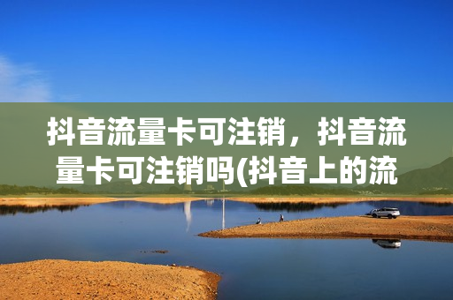 抖音流量卡可注销，抖音流量卡可注销吗(抖音上的流量卡怎么退订)