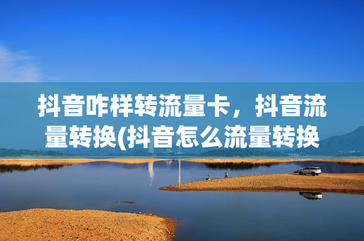 抖音咋样转流量卡，抖音流量转换(抖音怎么流量转换成钱)