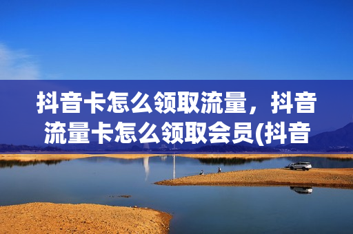抖音卡怎么领取流量，抖音流量卡怎么领取会员(抖音流量卡怎么激活免流量)
