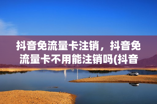 抖音免流量卡注销，抖音免流量卡不用能注销吗(抖音免流量卡要换卡吗)