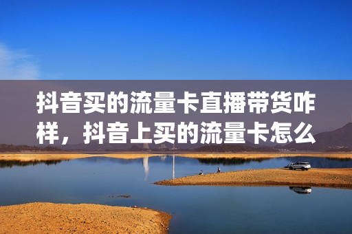 抖音买的流量卡直播带货咋样，抖音上买的流量卡怎么样(抖音上买的流量卡能用吗)