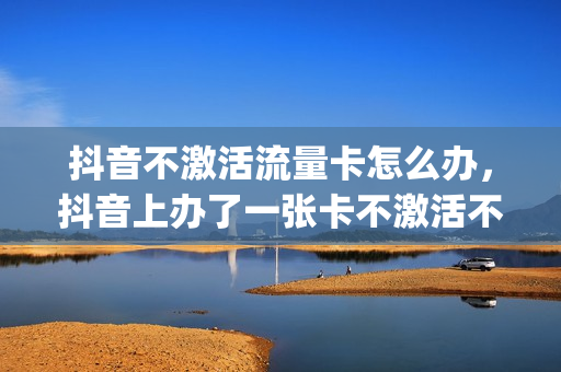 抖音不激活流量卡怎么办，抖音上办了一张卡不激活不用(抖音流量卡不用要销户吗)