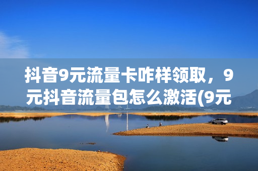 抖音9元流量卡咋样领取，9元抖音流量包怎么激活(9元15g抖音流量包怎么激活)