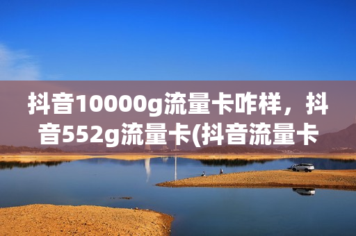 抖音10000g流量卡咋样，抖音552g流量卡(抖音流量卡在1w)