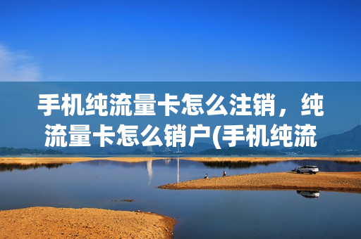 手机纯流量卡怎么注销，纯流量卡怎么销户(手机纯流量卡怎么注销,纯流量卡怎么销户啊)