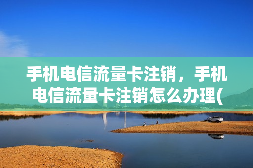 手机电信流量卡注销，手机电信流量卡注销怎么办理(电信流量卡怎么注销掉)