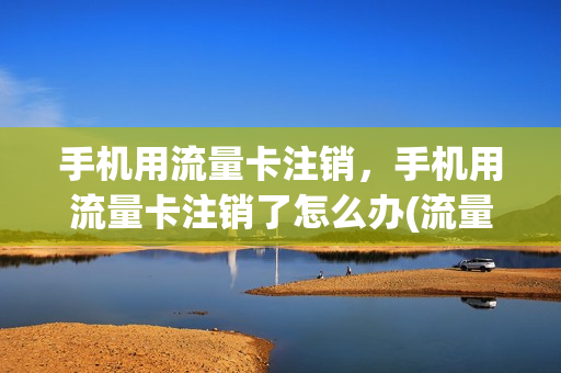 手机用流量卡注销，手机用流量卡注销了怎么办(流量卡注销了还想接着用怎么办)