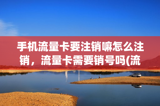 手机流量卡要注销嘛怎么注销，流量卡需要销号吗(流量卡需要去营业厅注销吗)