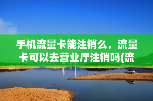 手机流量卡能注销么，流量卡可以去营业厅注销吗(流量卡可以网上注销吗)