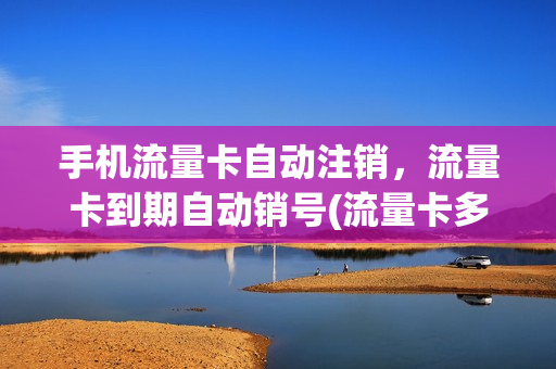 手机流量卡自动注销，流量卡到期自动销号(流量卡多长时间自动销号)