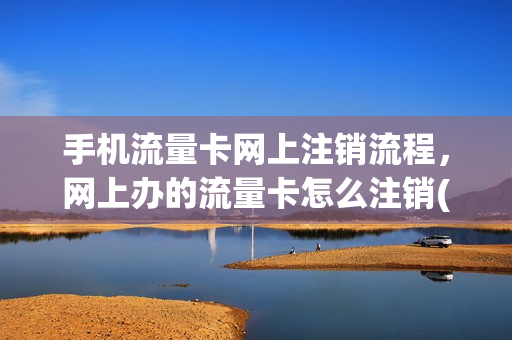 手机流量卡网上注销流程，网上办的流量卡怎么注销(如何在网上注销流量卡)