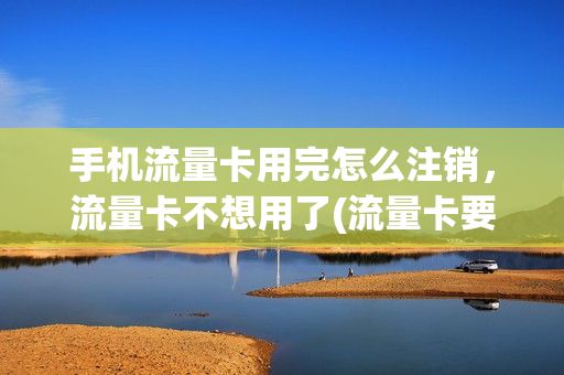 手机流量卡用完怎么注销，流量卡不想用了(流量卡要注销怎么注销)